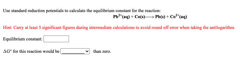 Use standard reduction potentials to calculate the equilibrium constant for the reaction:
Pb?*(aq) + Co(s)–→ Pb(s) + Co²*(aq)
2+.
Hint: Carry at least 5 significant figures during intermediate calculations to avoid round off error when taking the antilogarithm.
Equilibrium constant:
AG° for this reaction would be
than zero.
