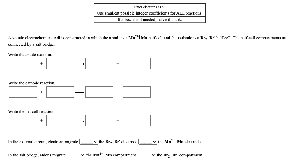 Enter electrons as e".
Use smallest possible integer coefficients for ALL reactions.
If a box is not needed, leave it blank.
A voltaic electrochemical cell is constructed in which the anode is a Mn2+|Mn half cell and the cathode is a Br,| Br half cell. The half-cell compartments are
connected by a salt bridge.
Write the anode reaction.
Write the cathode reaction.
Write the net cell reaction.
In the external circuit, electrons migrate
v the Br, Br electrode
v the Mn2+|Mn electrode.
In the salt bridge, anions migrate
v the Mn2+|Mn compartment
v the Br2| Br" compartment.
