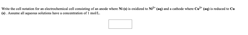 Write the cell notation for an electrochemical cell consisting of an anode where Ni (s) is oxidized to Ni?+ (aq) and a cathode where Cu?+ (aq) is reduced to Cu
(s). Assume all aqueous solutions have a concentration of 1 mol/L.
