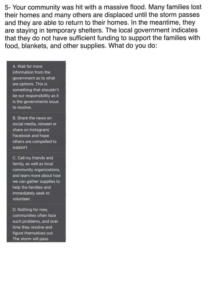 5- Your community was hit with a massive flood. Many families lost
their homes and many others are displaced until the storm passes
and they are able to return to their homes. In the meantime, they
are staying in temporary shelters. The local government indicates
that they do not have sufficient funding to support the families with
food, blankets, and other supplies. What do you do:
A. Wait for more
information from the
government as to what
are options. This is
something that shouldn't
be our responsibility as it
is the governments issue
to resolve.
B. Share the news on
social media, retweet or
share on Instagram/
Facebook and hope
others are compelled to
support.
C. Call my friends and
family, as well as local
community organizations,
and learn more about how
we can gather supplies to
help the families and
immediately seek to
volunteer.
D. Nothing for now,
communities often face
such problems, and over
time they resolve and
figure themselves out.
The storm will pass.
