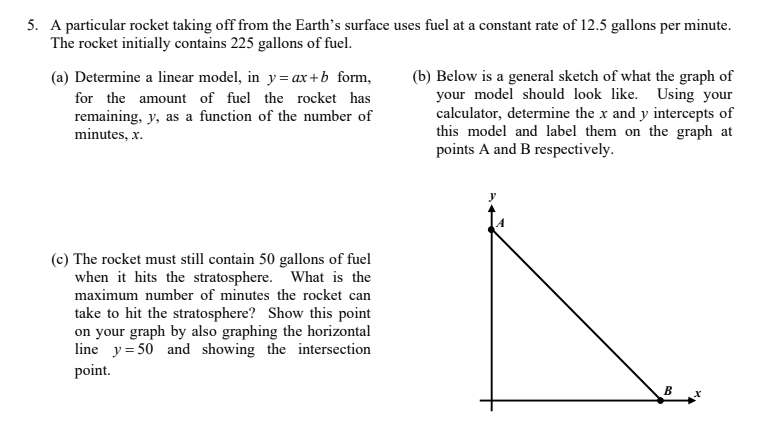 5. A particular rocket taking off from the Earth's surface uses fuel at a constant rate of 12.5 gallons per minute.
The rocket initially contains 225 gallons of fuel.
(b) Below is a general sketch of what the graph of
your model should look like. Using your
calculator, determine the x and y intercepts of
this model and label them on the graph at
points A and B respectively.
(a) Determine a linear model, in y= ax + b form,
for the amount of fuel the rocket has
remaining, y, as a function of the number of
minutes, x.
(c) The rocket must still contain 50 gallons of fuel
when it hits the stratosphere. What is the
maximum number of minutes the rocket can
take to hit the stratosphere? Show this point
on your graph by also graphing the horizontal
line y= 50 and showing the intersection
point.
