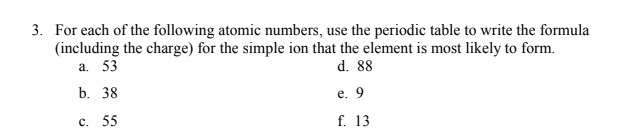 3. For each of the following atomic numbers, use the periodic table to write the formula
(including the charge) for the simple ion that the element is most likely to form.
а. 53
d. 88
b. 38
е. 9
с. 55
f. 13
