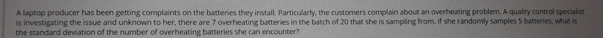 A laptop producer has been getting complaints on the batteries they install. Particularly, the customers complain about an overheating problem. A quality control specialist
is investigating the issue and unknown to her, there are 7 overheating batteries in the batch of 20 that she is sampling from. If she randomly samples 5 batteries, what is
the standard deviation of the number of overheating batteries she can encounter?
