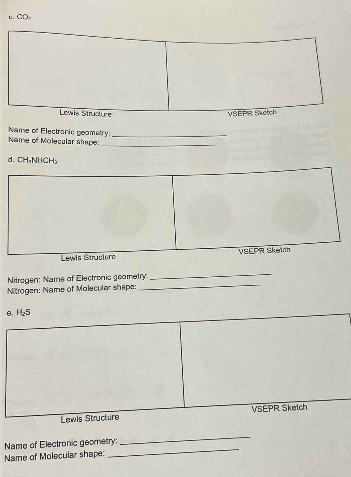 C. CO2
Lewis Structure
VSEPR Sketch
Name of Electronic geometry:
Name of Molecular shape:
d. CH3NHCH3
Lewis Structure
Nitrogen: Name of Electronic geometry:
Nitrogen: Name of Molecular shape:
e. H₂S
VSEPR Sketch
Lewis Structure
VSEPR Sketch
Name of Electronic geometry:
Name of Molecular shape: