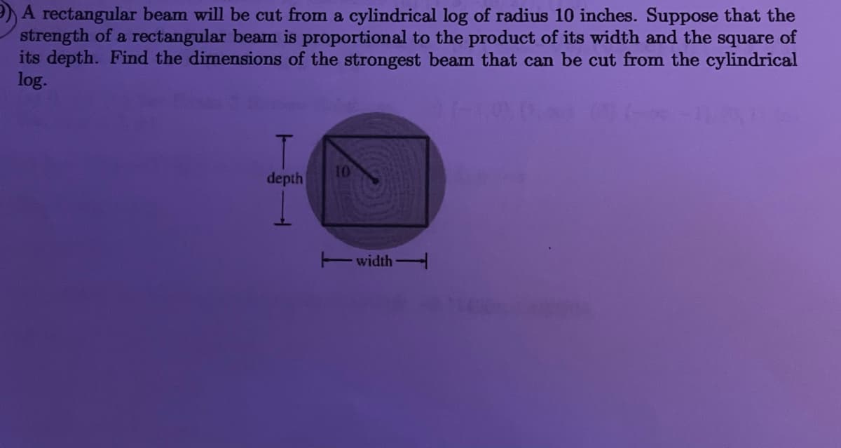 )A rectangular beam will be cut from a cylindrical log of radius 10 inches. Suppose that the
strength of a rectangular beam is proportional to the product of its width and the square of
its depth. Find the dimensions of the strongest beam that can be cut from the cylindrical
log.
10
depth
Ewidth
