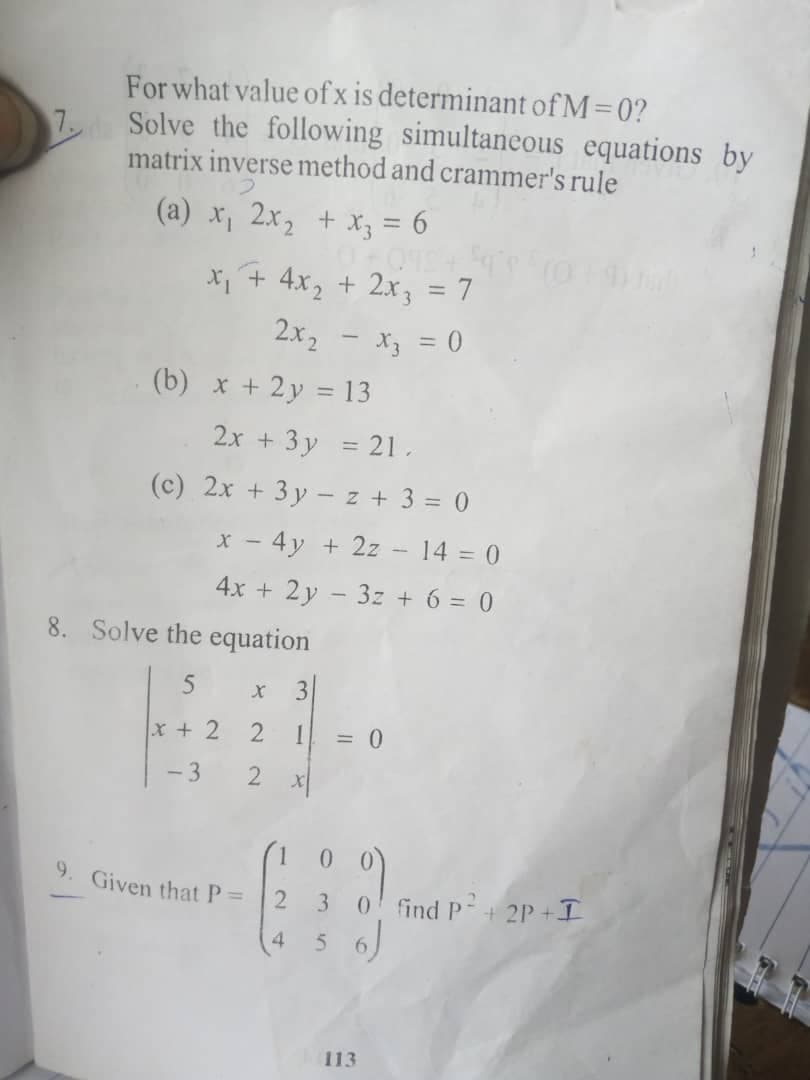 For what value of x is determinant of M=0?
7 Solve the following simultaneous equations by
matrix inverse method and crammer's rule
(a) x, 2x, + Xy = 6
X + 4x, + 2x, = 7
%3D
2x2 - X3 = 0
(b) x + 2y = 13
2x + 3 y = 21.
(c) 2x + 3 y - z + 3 = 0
x - 4y + 2z - 14 = 0
4x + 2y - 3z + 6 = 0
8. Solve the equation
3
x + 2
= 0
- 3
9. Given that P=
3
0 find P+ 2P +I
4
5.
113
2.
