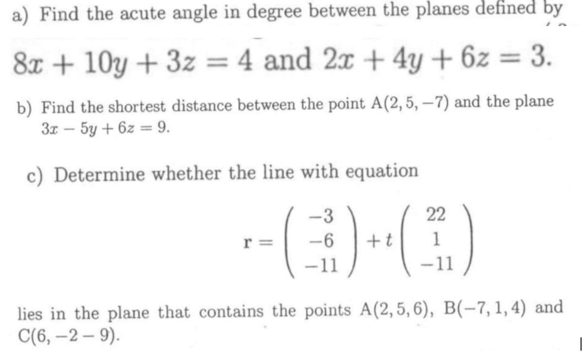 a) Find the acute angle in degree between the planes defined by
8x + 10y + 3z = 4 and 2x + 4y + 6z = 3.
b) Find the shortest distance between the point A(2, 5, –7) and the plane
3x – 5y + 6z = 9.
c) Determine whether the line with equation
-3
22
r =
+t
1
-11
-11
lies in the plane that contains the points A(2,5, 6), B(-7, 1,4) and
С(6, —2 — 9).
