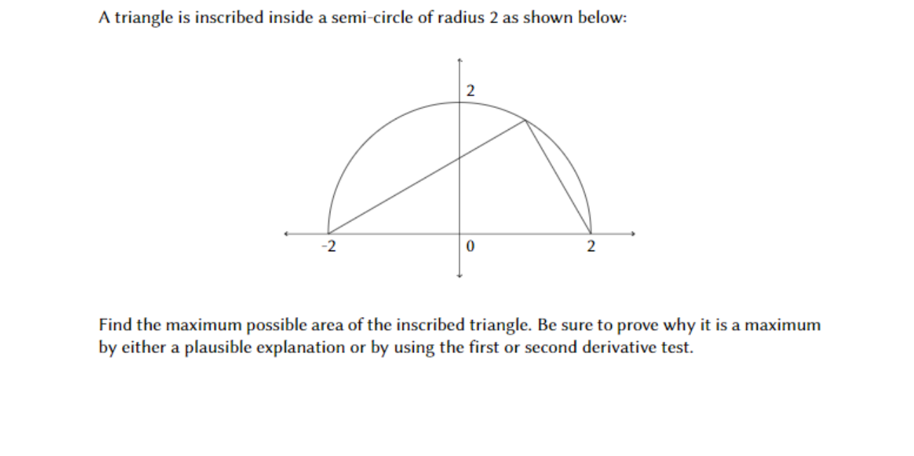 A triangle is inscribed inside a semi-circle of radius 2 as shown below
2
2
2
of the inscribed triangle. Be sure to prove why
Find the maximum possible area
by either a plausible explanation or by using the first or second derivative test
a maximum
