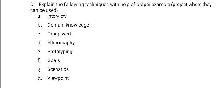 Q1. Explain the following techniques with help of proper example (project where they
can be used)
a. Interview
b. Domain knowledge
с.
Group-work
d. Ethnography
е.
Prototyping
f.
Goals
g. Scenarios
h. Viewpoint
