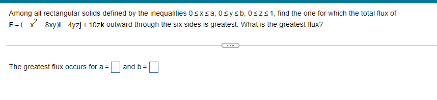 Among all rectangular solids defined by the inequalities 0≤x≤a, 0≤y≤ b, 0≤z≤ 1, find the one for which the total flux of
F = (-x² - 8xy)i - 4yzj + 10zk outward through the six sides is greatest. What is the greatest flux?
The greatest flux occurs for a =
and b =