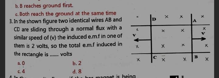 b. B reaches ground first.
c. Both reach the ground at the same time
3. In the shown figure two identical wires AB and
CD are sliding through a normal flux with a
similar speed of (v) the induced e.m.f in one of
A.
them is 2 volts, so the total e.m.f induced in
the rectangle is
volts
......
a. 0
b. 2
c. 4
d. 8
1 In tk
Cuh. hor magnet is being
