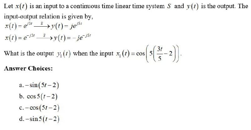 Let x(t) is an input to a continuous time linear time system S and y(t) is the output. The
input-output relation is given by,
x(t) = et 5 >y(t)= ješi
x(t) = e13t s
»y(t)=-je5t
3t
What is the output y (1) when the input x, (t) = cos
Answer Choices:
a. – sin(5t – 2)
b. cos 5 (t-2)
c.- cos (51 – 2)
d. -sin 5 (1- 2)
