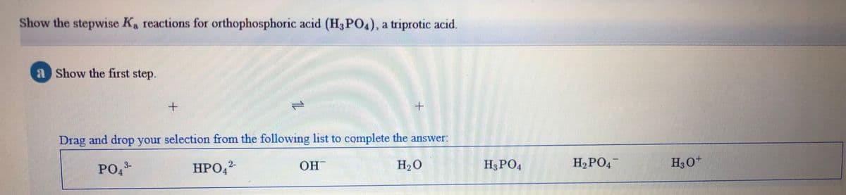 Show the stepwise Ka reactions for orthophosphoric acid (H3PO.), a triprotic acid.
a Show the first step.
Drag and drop your selection from the following list to complete the answer
OH
H20
H3 PO4
H2PO4-
H30+
3-
PO,
HPO,2
