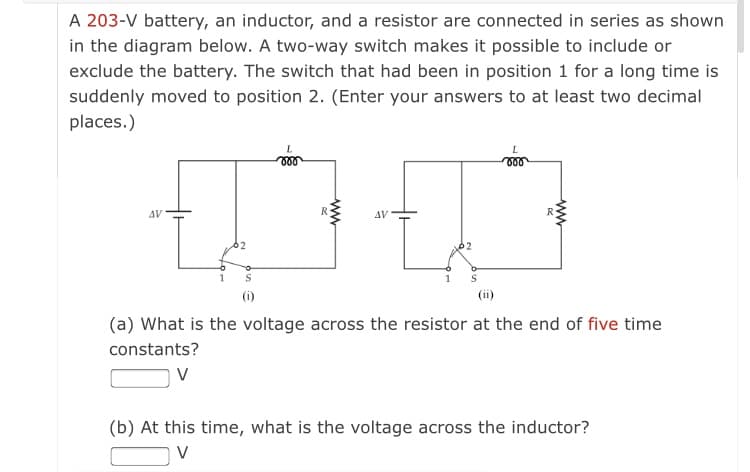 A 203-V battery, an inductor, and a resistor are connected in series as shown
in the diagram below. A two-way switch makes it possible to include or
exclude the battery. The switch that had been in position 1 for a long time is
suddenly moved to position 2. (Enter your answers to at least two decimal
places.)
AV
AV
(i)
(ii)
(a) What is the voltage across the resistor at the end of five time
constants?
V
(b) At this time, what is the voltage across the inductor?
V
ww
ww
