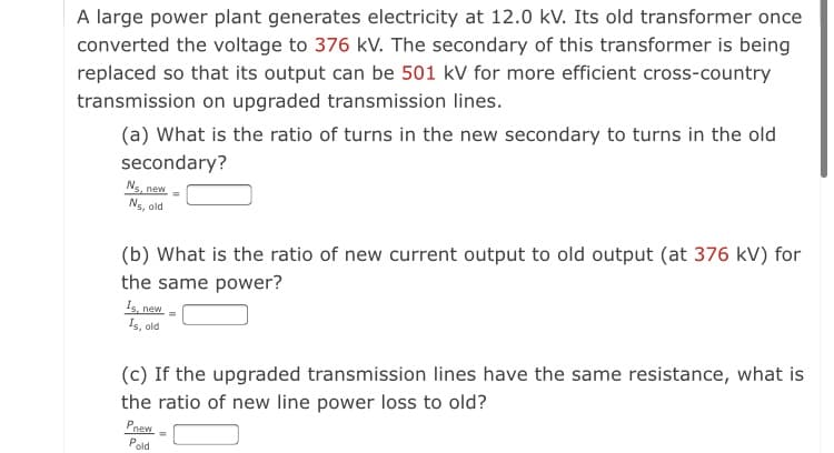 A large power plant generates electricity at 12.0 kV. Its old transformer once
converted the voltage to 376 kV. The secondary of this transformer is being
replaced so that its output can be 501 kV for more efficient cross-country
transmission on upgraded transmission lines.
(a) What is the ratio of turns in the new secondary to turns in the old
secondary?
Ns, new
Ns, old
(b) What is the ratio of new current output to old output (at 376 kV) for
the same power?
Is, new
Is, old
(c) If the upgraded transmission lines have the same resistance, what is
the ratio of new line power loss to old?
Paew
Pold
