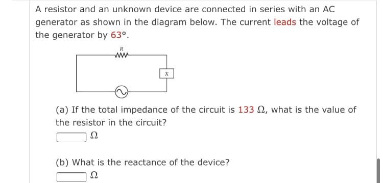 A resistor and an unknown device are connected in series with an AC
generator as shown in the diagram below. The current leads the voltage of
the generator by 63°.
ww
(a) If the total impedance of the circuit is 133 2, what is the value of
the resistor in the circuit?
Ω
(b) What is the reactance of the device?
Ω
