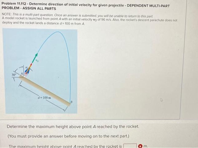 Problem 11.112 - Determine direction of initial velocity for given projectile - DEPENDENT MULTI-PART
PROBLEM - ASSIGN ALL PARTS
NOTE: This is a multi-part question. Once an answer is submitted, you will be unable to return to this part.
A model rocket is launched from point A with an initial velocity vo of 96 m/s. Also, the rocket's descent parachute does not
deploy and the rocket lands a distance d=100 m from A.
d= 100 m
B
Determine the maximum height above point A reached by the rocket.
(You must provide an answer before moving on to the next part.)
The maximum height above point A reached by the rocket is
m.