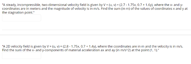 "A steady, incompressible, two-dimensional velocity field is given by V = (u, v) = (2.7-1.75x, 0.7+ 1.6y), where the x- and y-
coordinates are in meters and the magnitude of velocity is in m/s. Find the sum (in m) of the values of coordinates x and y at
the stagnation point."
"A 2D velocity field is given by V = (u, v) = (2.8-1.75x, 0.7+ 1.4y), where the coordinates are in m and the velocity is in m/s.
Find the sum of the x- and y-components of material acceleration ax and ay (in m/s^2) at the point (1, 1)."