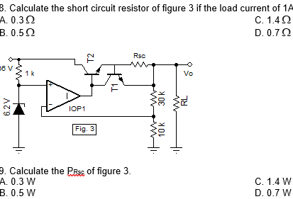 8. Calculate the short circuit resistor of figure
A. 0.32
B. 0.52
3 if the load current of 1A
C. 1.40
D. 0.72
Rsc
1k
Vo
IOP1
Fig. 3
9. Calculate the PRse of figure 3.
A. 0.3 W
C. 1.4 W
B. 0.5 W
D. 0.7 W
6.2V
T2
T1
10k
30 k
