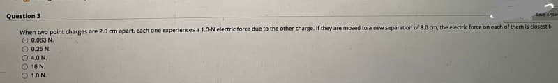 Question 3
Save Answ
When two point charges are 2.0 cm apart, each one experiences a 1.0-N electric force due to the other charge. If they are moved to a new separation of 8.0 cm, the electric force on each of them is closest t
O 0.063 N.
O 0.25 N.
O 4.0 N.
O 16 N.
1.0 N.
