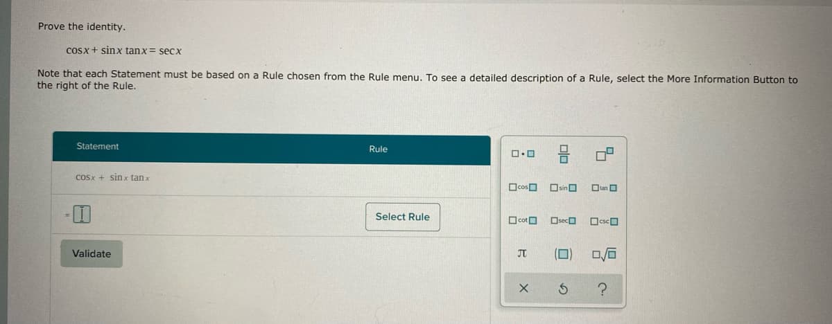 Prove the identity.
CoSx + sinx tanx = secX
Note that each Statement must be based on a Rule chosen from the Rule menu, To see a detailed description of a Rule, select the More Information Button to
the right of the Rule.
Statement
Rule
CoSx + sin x tan x
OsinO
Otan O
Select Rule
O cotO
OsecO
OcscO
Validate
JT
(D)
olo
