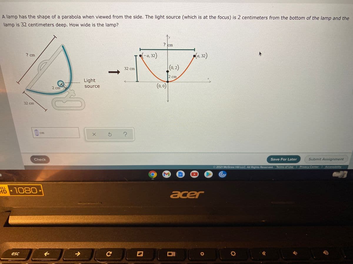 A lamp has the shape of a parabola when viewed from the side. The light source (which is at the focus) is 2 centimeters from the bottom of the lamp and the
lamp is 32 centimeters deep. How wide is the lamp?
? cm
? cm
a, 32)
(a, 32)
(0, 2)
32 сm
2 cm
Light
(0, 0)
2 cm
source
32 cm
Cm
Check
Save For Later
Submit Assignment
2021 McGraw Hill LLC. All Rights Reserved. Terms of Use Privacy Center
Accessibility
ULL
HD 1080
acer
esc
