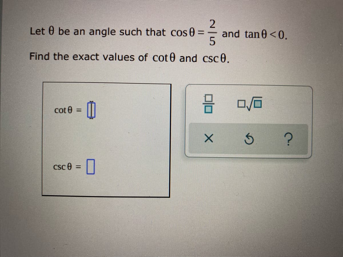2
Let 0 be an angle such that cos 0
and tan 0 <0.
5
Find the exact values of cot 0 and csc0.
cot 0 =
Csc 0 =
