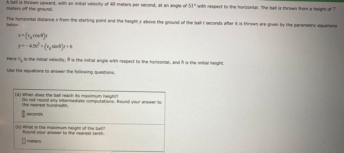 A ball is thrown upward, with an initial velocity of 40 meters per second, at an angle of 51° with respect to the horizontal. The ball is thrown from a height of 7
meters off the ground.
The horizontal distance x from the starting point and the height y above the ground of the ball t seconds after it is thrown are given by the parametric equations
below.
x-(V, cose)t
y=-4.9 +(v, sine)t+h
(Vo
Here Vo is the initial velocity, 0 is the initial angle with respect to the horizontal, and h is the initial height.
0.
Use the equations to answer the following questions.
(a) When does the ball reach its maximum height?
Do not round any intermediate computations. Round your answer to
the nearest hundredth.
| seconds
(b) What is the maximum height of the ball?
Round your answer to the nearest tenth.
meters
