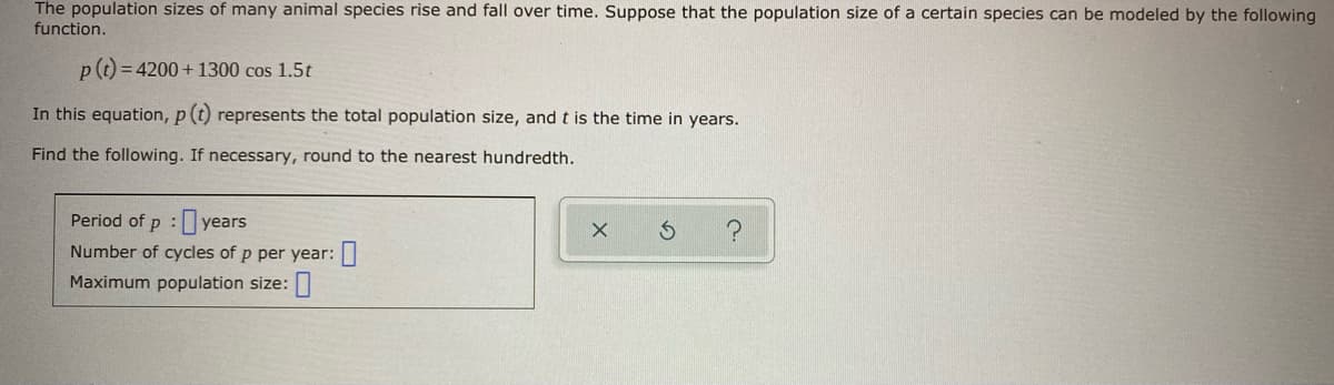 The population sizes of many animal species rise and fall over time. Suppose that the population size of a certain species can be modeled by the following
function.
pt = 4200 + 1300 cos 1.5t
In this equation, p (t) represents the total population size, and t is the time in years.
Find the following. If necessary, round to the nearest hundredth.
Period of p :yea
Number of cycles of p per year:
Maximum population size:
