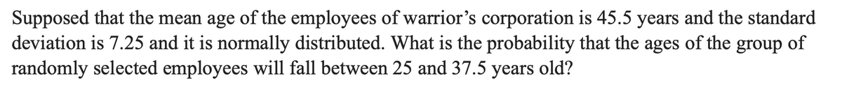 Supposed that the mean age of the employees of warrior's corporation is 45.5 years and the standard
deviation is 7.25 and it is normally distributed. What is the probability that the ages of the
randomly selected employees will fall between 25 and 37.5 years
group
of
old?
