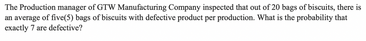 The Production manager of GTW Manufacturing Company inspected that out of 20 bags of biscuits, there is
an average of five(5) bags of biscuits with defective product per production. What is the probability that
exactly 7 are defective?
