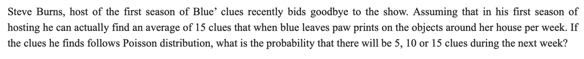 Steve Burns, host of the first season of Blue' clues recently bids goodbye to the show. Assuming that in his first season of
hosting he can actually find an average of 15 clues that when blue leaves paw prints on the objects around her house per week. If
the clues he finds follows Poisson distribution, what is the probability that there will be 5, 10 or 15 clues during the next week?
