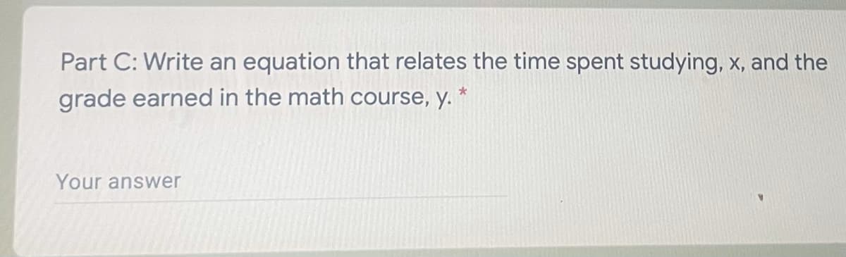 Part C: Write an equation that relates the time spent studying, x, and the
grade earned in the math course, y. *
Your answer
