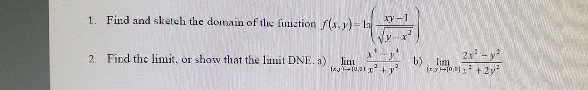 1. Find and sketch the domain of the function f(x, y)= In
Xy-1
2. Find the limit, or show that the limit DNE. a)
lim
(xy)→(0,0) x* + y
b)
2x -y
lim
(x,y)>(0,0) x + 2y
21
21
