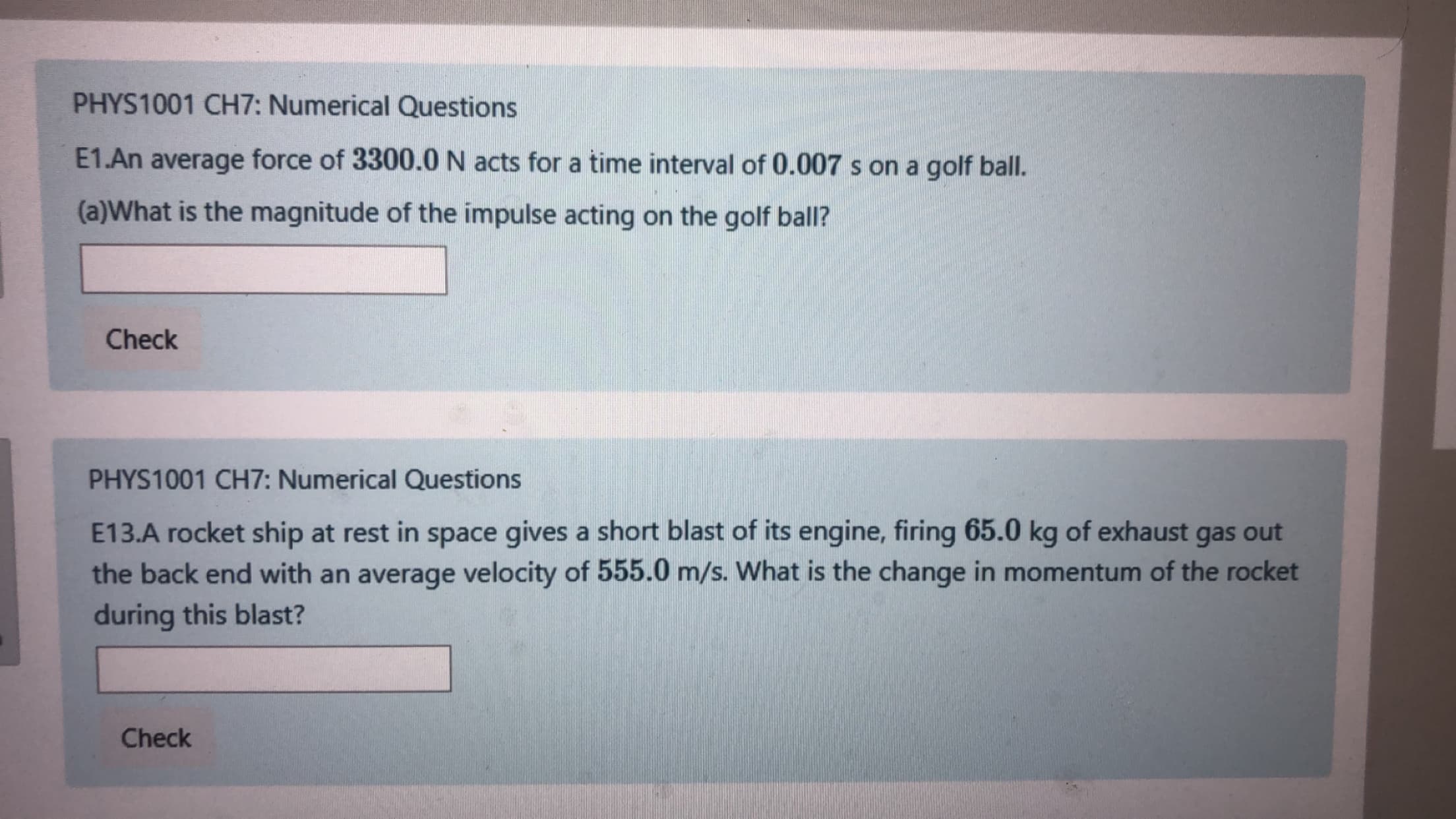 PHYS1001 CH7: Numerical Questions
E1.An average force of 3300.0 N acts for a time interval of 0.007 s on a golf ball.
(a)What is the magnitude of the impulse acting on the golf ball?
Check
PHYS1001 CH7: Numerical Questions
E13.A rocket ship at rest in space gives a short blast of its engine, firing 65.0 kg of exhaust
the back end with an average velocity of 555.0 m/s. What is the change in momentum of the rocket
during this blast?
gas
out
Check
