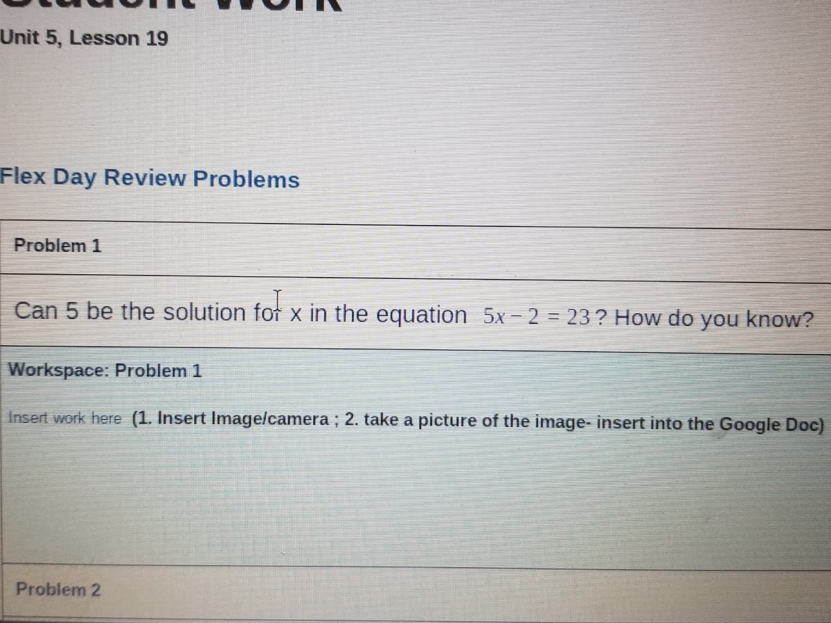Unit 5, Lesson 19
Flex Day Review Problems
Problem 1
Can 5 be the solution for x in the equation 5x-2 = 23 ? How do you know?
Workspace: Problem 1
Insert work here (1. Insert Imagelcamera; 2. take a picture of the image- insert into the Google Doc)
Problem 2
