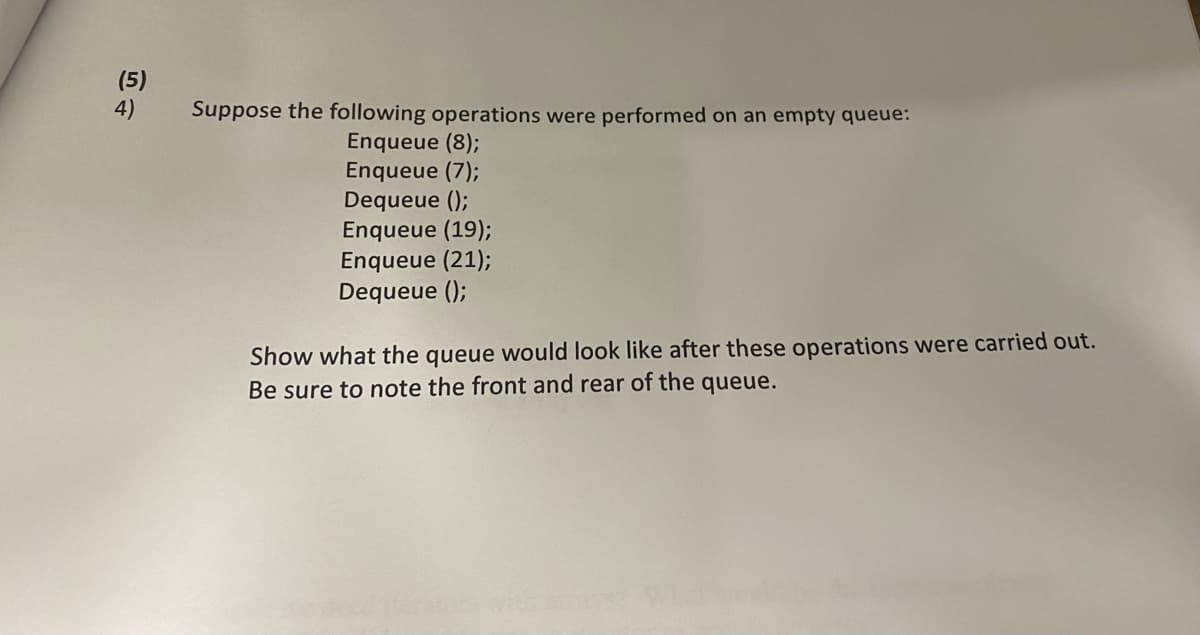 (5)
4)
Suppose the following operations were performed on an empty queue:
Enqueue (8);
Enqueue (7);
Dequeue ();
Enqueue (19);
Enqueue (21);
Dequeue ();
Show what the queue would look like after these operations were carried out.
Be sure to note the front and rear of the queue.
