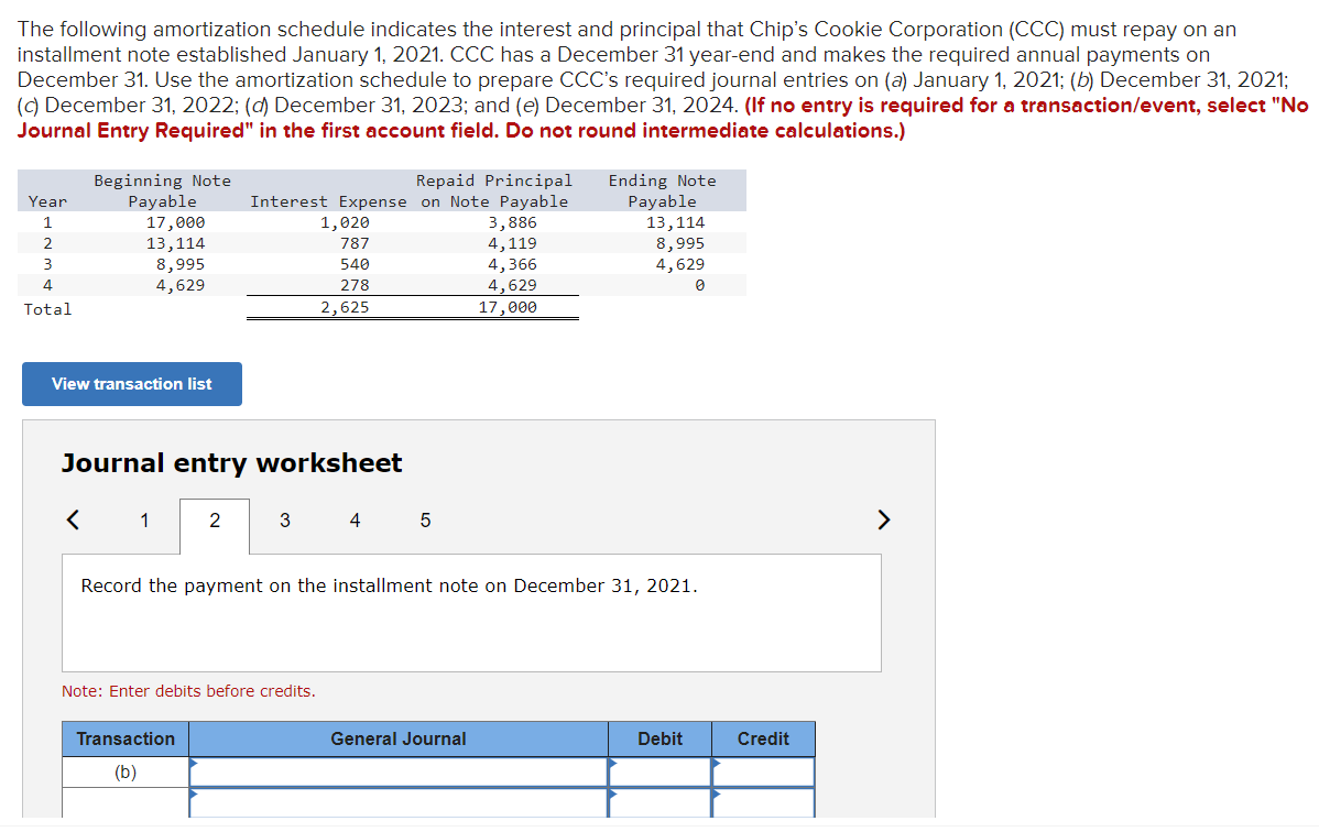 The following amortization schedule indicates the interest and principal that Chip's Cookie Corporation (CCC) must repay on an
installment note established January 1, 2021. CCC has a December 31 year-end and makes the required annual payments on
December 31. Use the amortization schedule to prepare CCC's required journal entries on (a) January 1, 2021; (b) December 31, 2021;
(c) December 31, 2022; (d) December 31, 2023; and (e) December 31, 2024. (If no entry is required for a transaction/event, select "No
Journal Entry Required" in the first account field. Do not round intermediate calculations.)
Year
1
2
3
4
Total
Beginning Note
Payable
17,000
13,114
View transaction list
<
8,995
4,629
Journal entry worksheet
1
Interest Expense
1,020
787
540
278
2,625
2
Transaction
(b)
3
Note: Enter debits before credits.
4
Repaid Principal
on Note Payable
3,886
4,119
4,366
4,629
17,000
5
Record the payment on the installment note on December 31, 2021.
Ending Note
Payable
General Journal
13,114
8,995
4,629
0
Debit
Credit
>