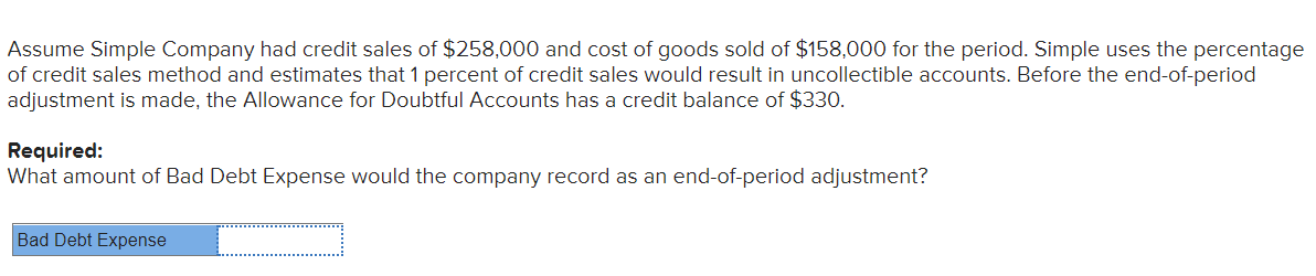 Assume Simple Company had credit sales of $258,000 and cost of goods sold of $158,000 for the period. Simple uses the percentage
of credit sales method and estimates that 1 percent of credit sales would result in uncollectible accounts. Before the end-of-period
adjustment is made, the Allowance for Doubtful Accounts has a credit balance of $330.
Required:
What amount of Bad Debt Expense would the company record as an end-of-period adjustment?
Bad Debt Expense