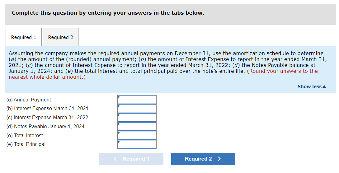 Complete this question by entering your answers in the tabs below.
Required 1 Required 2
Assuming the company makes the required annual payments on December 31, use the amortization schedule to determine
(a) the amount of the (rounded) annual payment; (b) the amount of Interest Expense to report in the year ended March 31,
2021; (c) the amount of Interest Expense to report in the year ended March 31, 2022; (d) the Notes Payable balance at
January 1, 2024; and (e) the total interest and total principal paid over the note's entire life. (Round your answers to the
nearest whole dollar amount.)
(a) Annual Payment
(b) Interest Expense March 31, 2021
(c) Interest Expense March 31, 2022
(d) Notes Payable January 1, 2024
(e) Total Interest
(e) Total Principal
< Required 1
Required 2 >
Show less