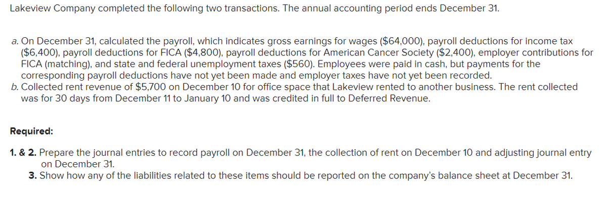 Lakeview Company completed the following two transactions. The annual accounting period ends December 31.
a. On December 31, calculated the payroll, which indicates gross earnings for wages ($64,000), payroll deductions for income tax
($6,400), payroll deductions for FICA ($4,800), payroll deductions for American Cancer Society ($2,400), employer contributions for
FICA (matching), and state and federal unemployment taxes ($560). Employees were paid in cash, but payments for the
corresponding payroll deductions have not yet been made and employer taxes have not yet been recorded.
b. Collected rent revenue of $5,700 on December 10 for office space that Lakeview rented to another business. The rent collected
was for 30 days from December 11 to January 10 and was credited in full to Deferred Revenue.
Required:
1. & 2. Prepare the journal entries to record payroll on December 31, the collection of rent on December 10 and adjusting journal entry
on December 31.
3. Show how any of the liabilities related to these items should be reported on the company's balance sheet at December 31.