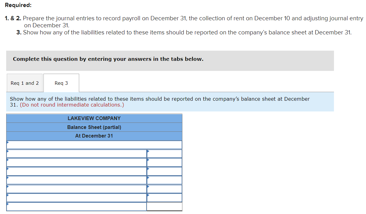 Required:
1. & 2. Prepare the journal entries to record payroll on December 31, the collection of rent on December 10 and adjusting journal entry
on December 31.
3. Show how any of the liabilities related to these items should be reported on the company's balance sheet at December 31.
Complete this question by entering your answers in the tabs below.
Req 1 and 2
Req 3
Show how any of the liabilities related to these items should be reported on the company's balance sheet at December
31. (Do not round intermediate calculations.)
LAKEVIEW COMPANY
Balance Sheet (partial)
At December 31