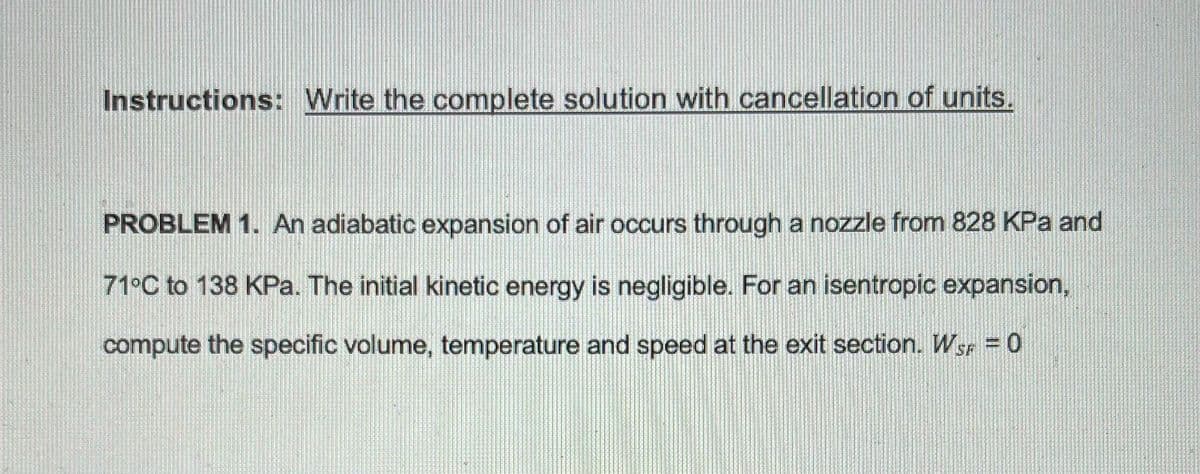 Instructions: Write the complete solution with cancellation of units.
PROBLEM 1. An adiabatic expansion of air occurs through a nozzle from 828 KPa and
71°C to 138 KPa. The initial kinetic energy is negligible. For an isentropic expansion,
compute the specific volume, temperature and speed at the exit section. Wsr = 0
