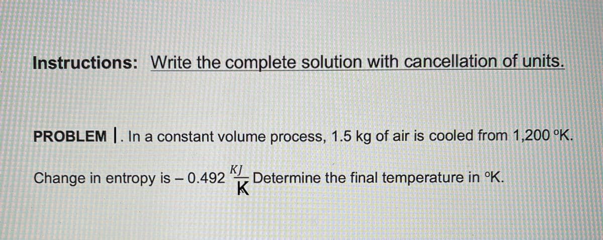 Instructions: Write the complete solution with cancellation of units.
PROBLEM |. In a constant volume process, 1.5 kg of air is cooled from 1,200 °K.
Change in entropy is - 0.492
KJ
Determine the final temperature in °K.
K
