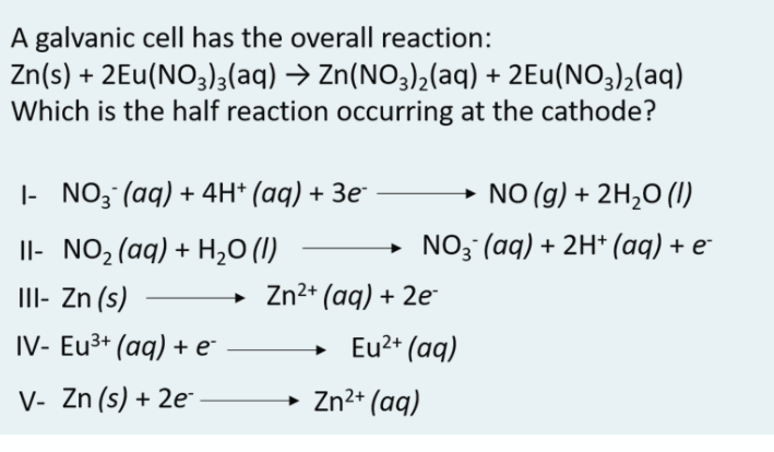 A galvanic cellI has the overall reaction:
Zn(s) + 2Eu(NO3)3(aq) → Zn(NO3)2(aq) + 2Eu(NO3)2(aq)
Which is the half reaction occurring at the cathode?
|- NO3 (aq) + 4H* (aq) + 3e
→ NO (g) + 2H2O (1)
Il- NO2(aq) + H,0 (1)
NO3 (aq) + 2H* (aq) + e
III- Zn (s)
Zn2+ (aq) + 2e
IV- Eu3+ (aq) + e
Eu2+ (aq)
V- Zn (s) + 2e-
→ Zn2* (aq)
