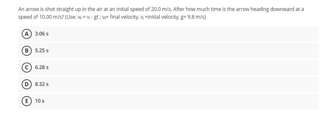 An arrow is shot straight up in the air at an initial speed of 20.0 m/s. After how much time is the arrow heading downward at a
speed of 10.00 m/s? (Use: V₁ = V₁ - gt; v final velocity, v₁ =initial velocity, g= 9.8 m/s)
A
3.06 s
(B) 5.25 s
C) 6.28 s
D 8.32 s
E) 10 s