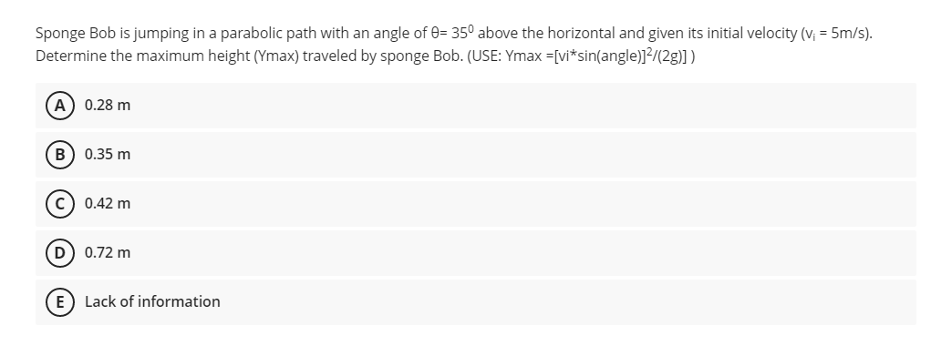 Sponge Bob is jumping in a parabolic path with an angle of 0= 350 above the horizontal and given its initial velocity (v₁ = 5m/s).
Determine the maximum height (Ymax) traveled by sponge Bob. (USE: Ymax =[vi* sin(angle)]²/(2g)])
(A) 0.28 m
B
0.35 m
0.42 m
(D) 0.72 m
E) Lack of information