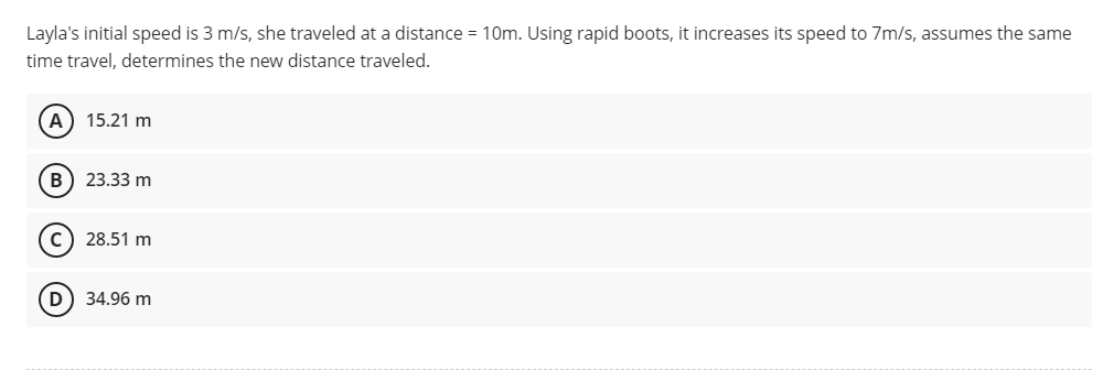 Layla's initial speed is 3 m/s, she traveled at a distance = 10m. Using rapid boots, it increases its speed to 7m/s, assumes the same
time travel, determines the new distance traveled.
A 15.21 m
(B) 23.33 m
C) 28.51 m
D
34.96 m