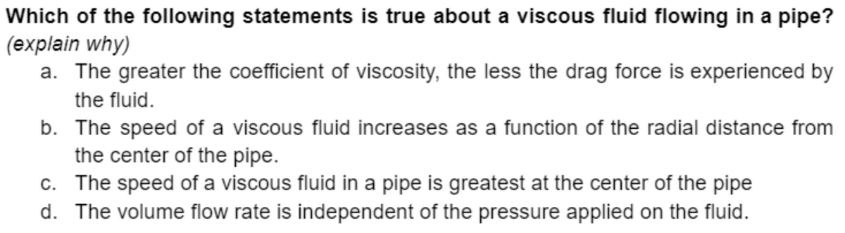 Which of the following statements is true about a viscous fluid flowing in a pipe?
(explain why)
a. The greater the coefficient of viscosity, the less the drag force is experienced by
the fluid.
b. The speed of a viscous fluid increases as a function of the radial distance from
the center of the pipe.
c. The speed of a viscous fluid in a pipe is greatest at the center of the pipe
d. The volume flow rate is independent of the pressure applied on the fluid.
