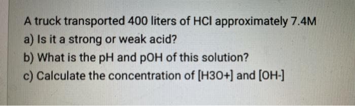 A truck transported 400 liters of HCI approximately 7.4M
a) Is it a strong or weak acid?
b) What is the pH and pOH of this solution?
c) Calculate the concentration of [H30+] and [OH-]

